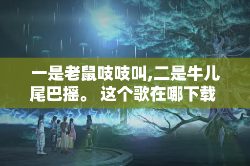 一是老鼠吱吱叫,二是牛儿尾巴摇。 这个歌在哪下载 具体叫什么名字 有...（12生肖歌曲儿歌幼儿园）