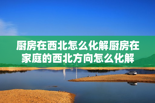 厨房在西北怎么化解厨房在家庭的西北方向怎么化解