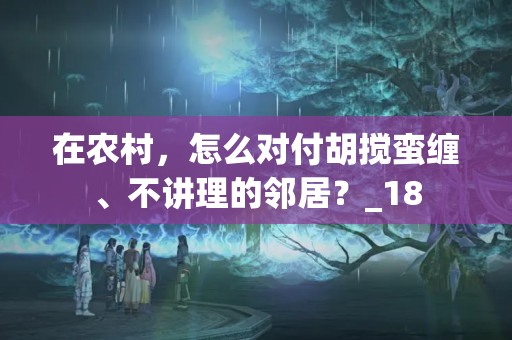 在农村，怎么对付胡搅蛮缠、不讲理的邻居？_18