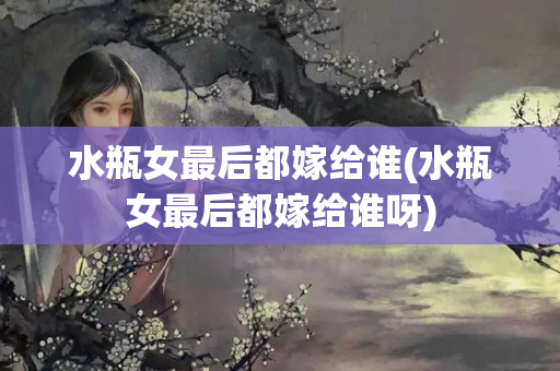 水瓶女最后都嫁给谁(水瓶女最后都嫁给谁呀)