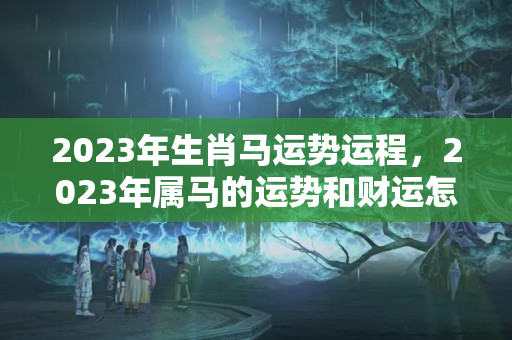 2023年生肖马运势运程，2023年属马的运势和财运怎样