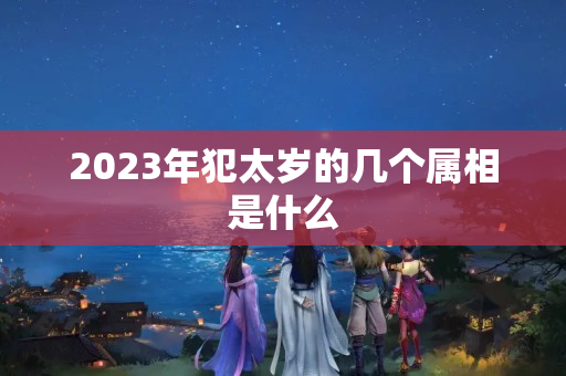 2023年犯太岁的几个属相是什么