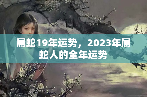 属蛇19年运势，2023年属蛇人的全年运势