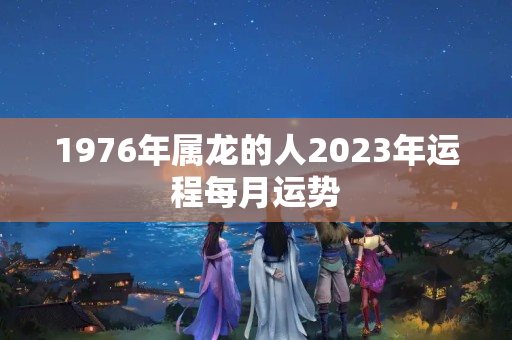 1976年属龙的人2023年运程每月运势