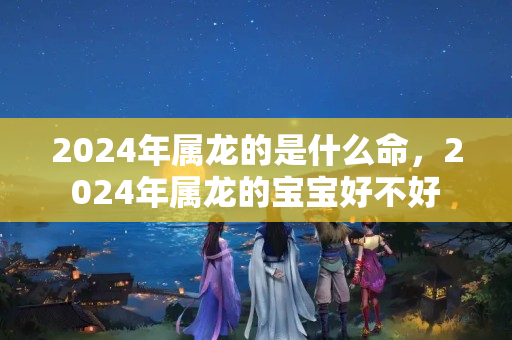 2024年属龙的是什么命，2024年属龙的宝宝好不好