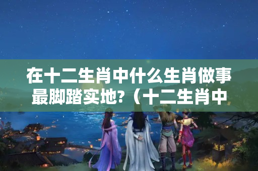 在十二生肖中什么生肖做事最脚踏实地?（十二生肖中做事随性随心,不受约束的是哪三个生肖?）