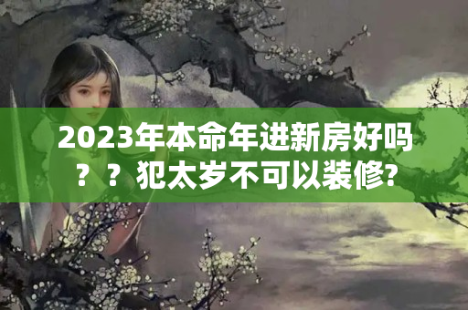 2023年本命年进新房好吗？？犯太岁不可以装修?