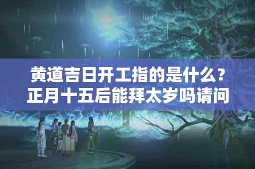 黄道吉日开工指的是什么？正月十五后能拜太岁吗请问