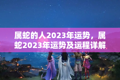 属蛇的人2023年运势，属蛇2023年运势及运程详解，2023年犯太岁的生肖蛇