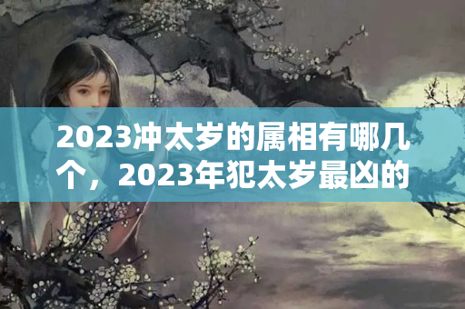 2023冲太岁的属相有哪几个，2023年犯太岁最凶的生肖？2023犯太岁的5大生肖有哪些