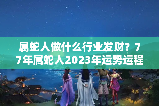 属蛇人做什么行业发财？77年属蛇人2023年运势运程每月运程