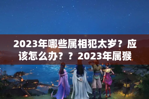 2023年哪些属相犯太岁？应该怎么办？？2023年属猴犯不犯太岁