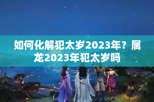 如何化解犯太岁2023年？属龙2023年犯太岁吗