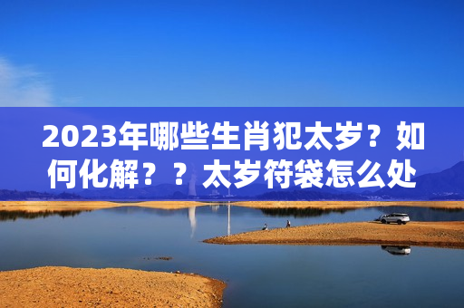 2023年哪些生肖犯太岁？如何化解？？太岁符袋怎么处理