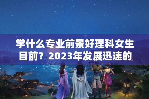 学什么专业前景好理科女生目前？2023年发展迅速的行业