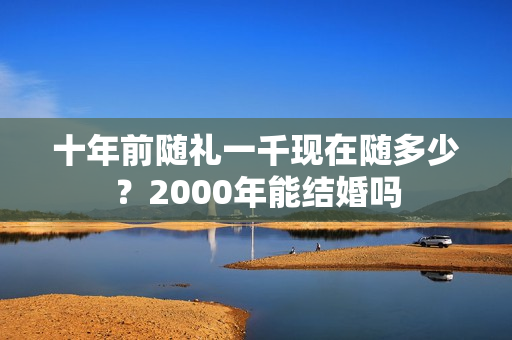 十年前随礼一千现在随多少？2000年能结婚吗