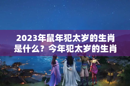 2023年鼠年犯太岁的生肖是什么？今年犯太岁的生肖是