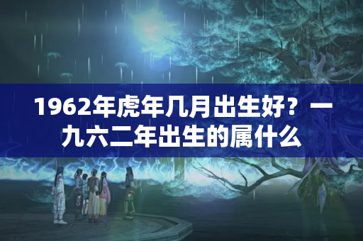 1962年虎年几月出生好？一九六二年出生的属什么