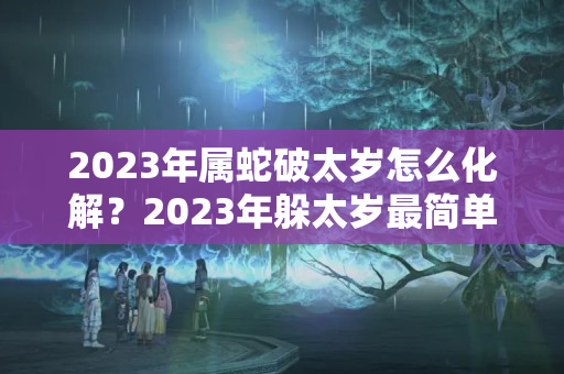 2023年属蛇破太岁怎么化解？2023年躲太岁最简单的方法