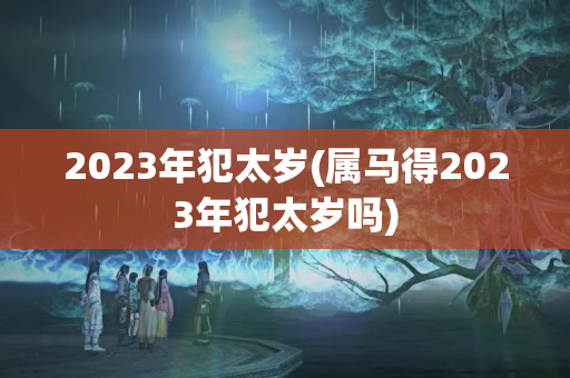 2023年犯太岁(属马得2023年犯太岁吗)