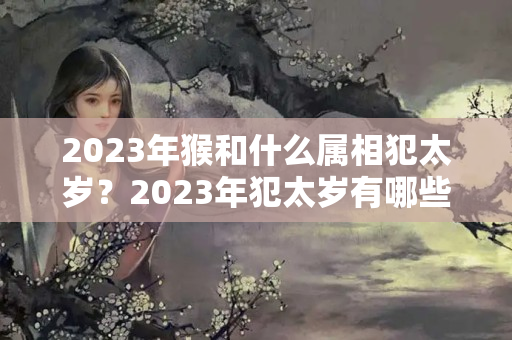 2023年猴和什么属相犯太岁？2023年犯太岁有哪些生肖