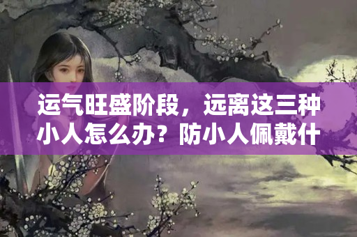 运气旺盛阶段，远离这三种小人怎么办？防小人佩戴什么好