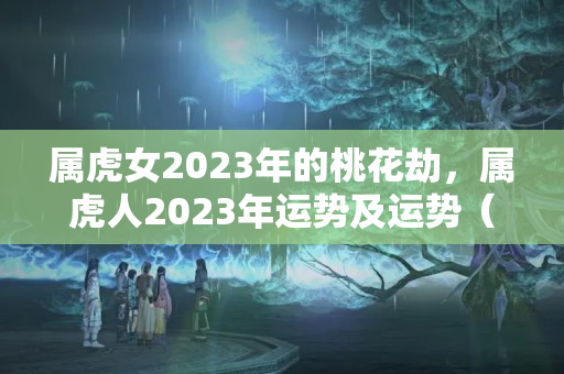 属虎女2023年的桃花劫，属虎人2023年运势及运势（命带桃花劫的女命）