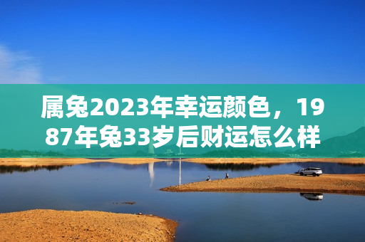 属兔2023年幸运颜色，1987年兔33岁后财运怎么样？属兔人2023年的财运