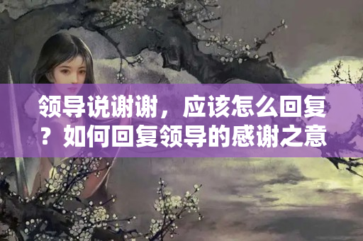 领导说谢谢，应该怎么回复？如何回复领导的感谢之意