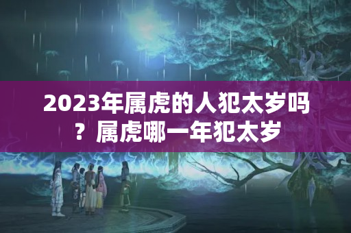 2023年属虎的人犯太岁吗？属虎哪一年犯太岁