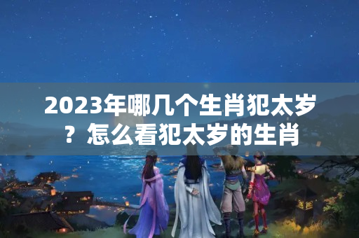 2023年哪几个生肖犯太岁？怎么看犯太岁的生肖