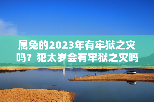 属兔的2023年有牢狱之灾吗？犯太岁会有牢狱之灾吗为什么