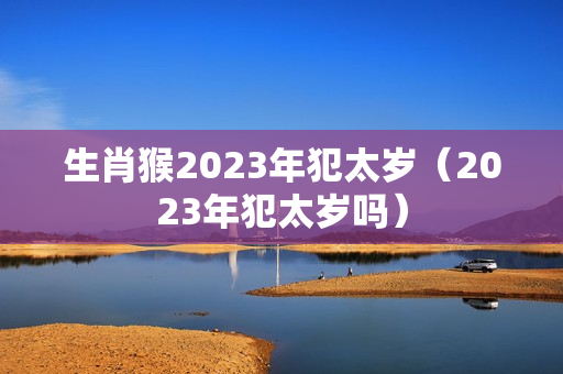 生肖猴2023年犯太岁（2023年犯太岁吗）