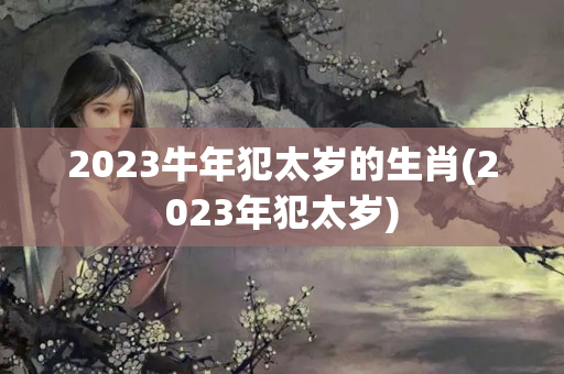 2023牛年犯太岁的生肖(2023年犯太岁)