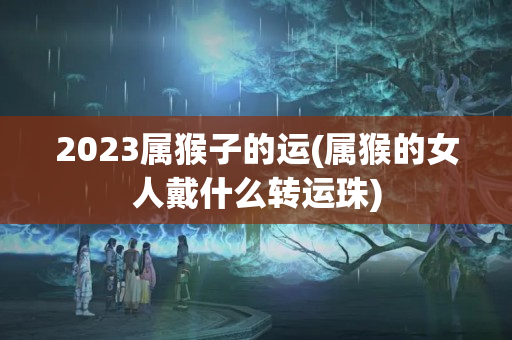 2023属猴子的运(属猴的女人戴什么转运珠)