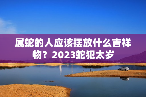 属蛇的人应该摆放什么吉祥物？2023蛇犯太岁