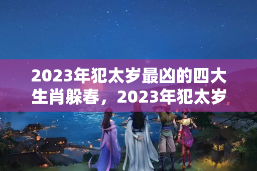 2023年犯太岁最凶的四大生肖躲春，2023年犯太岁生肖怎样解