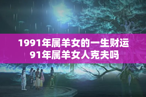 1991年属羊女的一生财运 91年属羊女人克夫吗