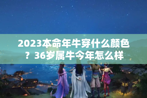 2023本命年牛穿什么颜色？36岁属牛今年怎么样