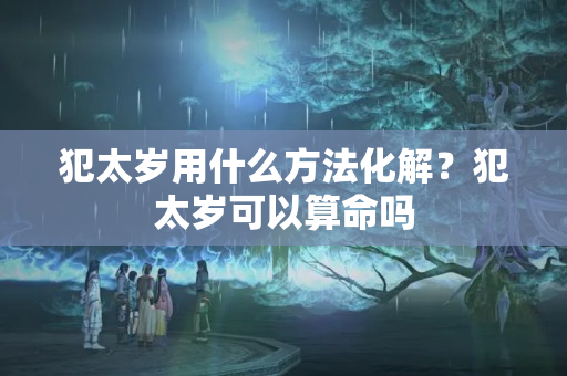 犯太岁用什么方法化解？犯太岁可以算命吗