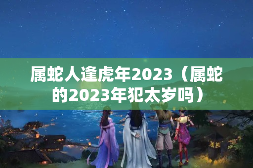 属蛇人逢虎年2023（属蛇的2023年犯太岁吗）