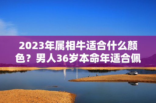 2023年属相牛适合什么颜色？男人36岁本命年适合佩戴什么