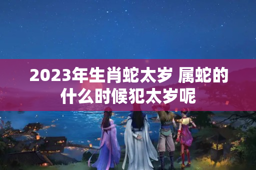 2023年生肖蛇太岁 属蛇的什么时候犯太岁呢