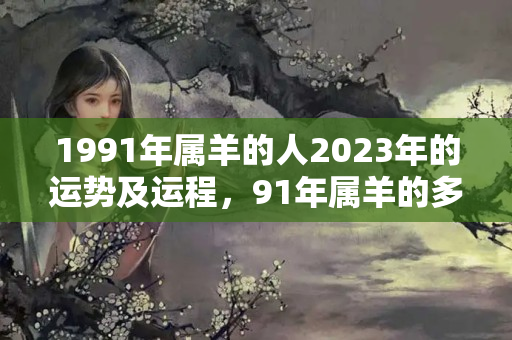 1991年属羊的人2023年的运势及运程，91年属羊的多大岁数