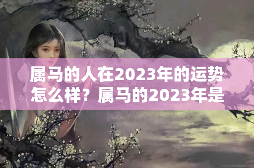 属马的人在2023年的运势怎么样？属马的2023年是不是犯太岁