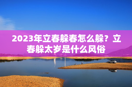 2023年立春躲春怎么躲？立春躲太岁是什么风俗