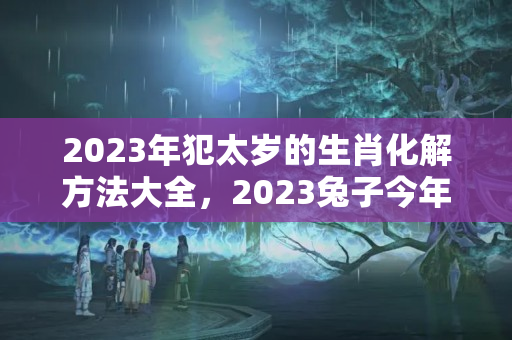 2023年犯太岁的生肖化解方法大全，2023兔子今年犯太岁吗?