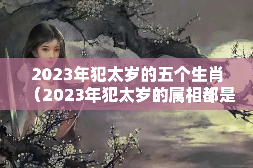 2023年犯太岁的五个生肖（2023年犯太岁的属相都是什么）