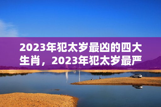 2023年犯太岁最凶的四大生肖，2023年犯太岁最严重 属马太岁怎么化解