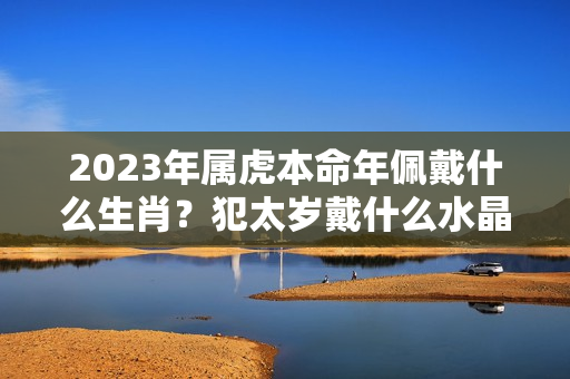 2023年属虎本命年佩戴什么生肖？犯太岁戴什么水晶好